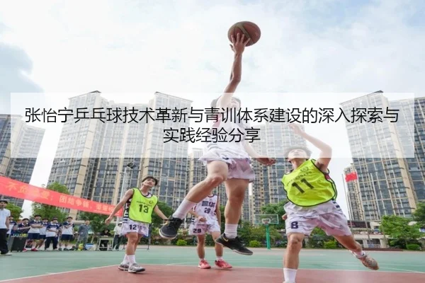 张怡宁乒乓球技术革新与青训体系建设的深入探索与实践经验分享（LEYU SPORTS）