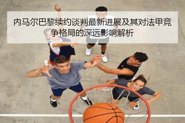 内马尔巴黎续约谈判最新进展及其对法甲竞争格局的深远影响解析 - LEYU SPORTS